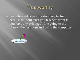  Being trusted is an important key factor
because without trust you teachers wont let
you have any privilege's like going to the
library, the restroom and using the computer
 