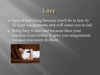  Lazy is bad thing because you'll be to lazy to
do your assignments and will cause you to fail
 Being lazy is also bad because then your
teachers wont bother to give you assignments
because you wont do them
 