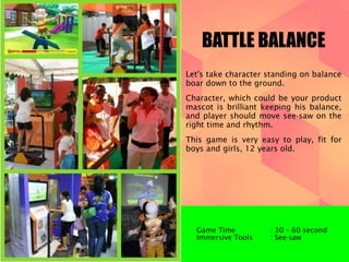 BATTLE BALANCE 
Let's take character standing on balance 
boar down to the ground. 
Character, which could be your product 
mascot is brilliant keeping his balance, 
and player should move see-saw on the 
right time and rhythm. 
This game is very easy to play, fit for 
boys and girls, 12 years old. 
Game Time : 30 – 60 second 
Immersive Tools : See-saw 
 