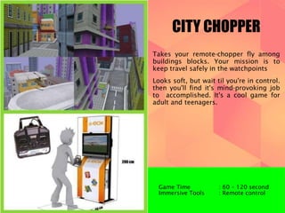 CITY CHOPPER 
Takes your remote-chopper fly among 
buildings blocks. Your mission is to 
keep travel safely in the watchpoints 
Looks soft, but wait til you're in control. 
then you'll find it's mind-provoking job 
to accomplished. It's a cool game for 
adult and teenagers. 
Game Time : 60 – 120 second 
Immersive Tools : Remote control 
 