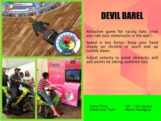 DEVIL BAREL 
Attractive game for racing fans since 
you ride your motorcycle in the wall ! 
Speed is key factor. Keep your hand 
steady on throttle or you'll end up 
tumble down. 
Adjust velocity to avoid obstacles and 
add points by taking audience tips. 
Game Time : 60 – 120 second 
Immersive Tools : Motor Handgrip 
 