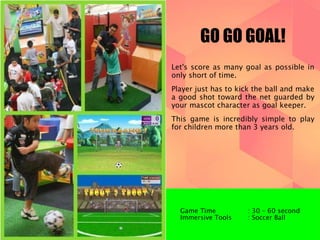 GO GO GOAL! 
Let's score as many goal as possible in 
only short of time. 
Player just has to kick the ball and make 
a good shot toward the net guarded by 
your mascot character as goal keeper. 
This game is incredibly simple to play 
for children more than 3 years old. 
Game Time : 30 – 60 second 
Immersive Tools : Soccer Ball 
 