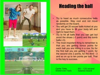 Heading the ball 
• Try to head as much consecutive balls 
as possible. Stay cool and not move 
randomly on the board. 
• You will get 20 soccer balls kicked at you 
and you have to tilt your body left and 
right to head them. 
• Try to hit all balls that you can get but 
avoid the shoes (-1 point) and the bomb 
balls (-3). 
• The most important thing to remember is 
that you are getting bonus points for 
each ball you are hitting in a row. So for 
the first ball you are getting 1 point, for 
the second one 2 points, for the third - 3 
and so on up to ten points per ball. That 
is the key to success. 
Game Time : 60 – 120 second 
Immersive Tools : balance board 
 