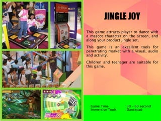 JINGLE JOY 
This game attracts player to dance with 
a mascot character on the screen, and 
along your product jingle set. 
This game is an excellent tools for 
penetrating market with a visual, audio 
and activity. 
Children and teenager are suitable for 
this game. 
Game Time : 30 – 60 second 
Immersive Tools : Dancepad 
 