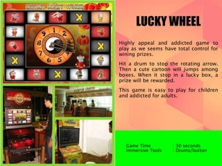 LUCKY WHEEL 
Highly appeal and addicted game to 
play as we seems have total control for 
wining prizes. 
Hit a drum to stop the rotating arrow. 
Then a cute cartoon will jumps among 
boxes. When it stop in a lucky box, a 
prize will be rewarded. 
This game is easy to play for children 
and addicted for adults. 
Game Time : 30 seconds 
Immersive Tools : Drums/button 
 
