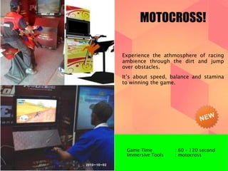 MOTOCROSS! 
Experience the athmosphere of racing 
ambience through the dirt and jump 
over obstacles. 
It’s about speed, balance and stamina 
to winning the game. 
Game Time : 60 – 120 second 
Immersive Tools : motocross 
 