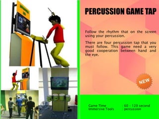 PERCUSSION GAME TAP 
Follow the rhythm that on the screen 
using your percussion. 
There are four percussion tap that you 
must follow. This game need a very 
good cooperation between hand and 
the eye. 
Game Time : 60 – 120 second 
Immersive Tools : percussion 
 