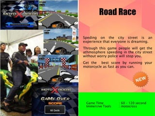 Road Race 
Speding on the city street is an 
experience that everyone is dreaming. 
Through this game people will get the 
athmosphere speeding in the city street 
without worry police will stop you. 
Get the best score by running your 
motorcycle as fast as you can. 
Game Time : 60 – 120 second 
Immersive Tools : motocross 
 