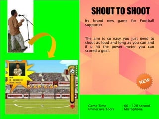 SHOUT TO SHOOT 
Its brand new game for Football 
supporter 
The aim is so easy you just need to 
shout as loud and long as you can and 
if u hit the power meter you can 
scored a goal. 
Game Time : 60 – 120 second 
Immersive Tools : Microphone 
 