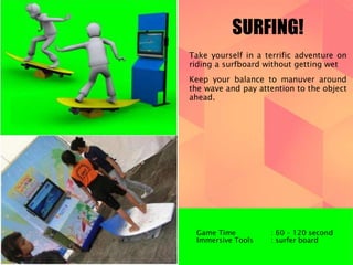 SURFING! 
Take yourself in a terrific adventure on 
riding a surfboard without getting wet 
Keep your balance to manuver around 
the wave and pay attention to the object 
ahead. 
Game Time : 60 – 120 second 
Immersive Tools : surfer board 
 