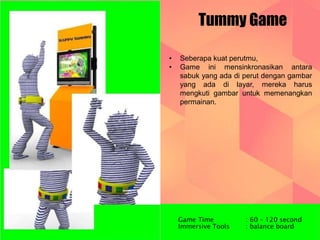 Tummy Game 
• Seberapa kuat perutmu, 
• Game ini mensinkronasikan antara 
sabuk yang ada di perut dengan gambar 
yang ada di layar, mereka harus 
mengkuti gambar untuk memenangkan 
permainan. 
Game Time : 60 – 120 second 
Immersive Tools : balance board 
 