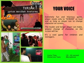 YOUR VOICE 
Extremely fun and hilarious game, 
player needs only to “SCREAM” as loud 
and as long as player can to change 
character on screen. 
The louder and longer player can make, 
greater change of character on the 
screen will be. 
It's a cool game for children and 
teenagers. 
Game Time : 30 – 60 second 
Immersive Tools : Microphone 
 