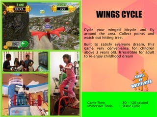 WINGS CYCLE 
Cycle your winged bicycle and fly 
around the area. Collect points and 
watch out hitting tree. 
Built to satisfy everyone dream, this 
game very convenience for children 
above 3 years old. Irresistible for adult 
to re-enjoy childhood dream 
Game Time : 60 – 120 second 
Immersive Tools : Static Cycle 
 
