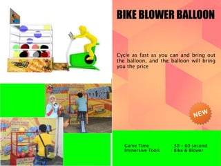 BIKE BLOWER BALLOON 
Cycle as fast as you can and bring out 
the balloon, and the balloon will bring 
you the price 
Game Time : 30 – 60 second 
Immersive Tools : Bike & Blower 
 