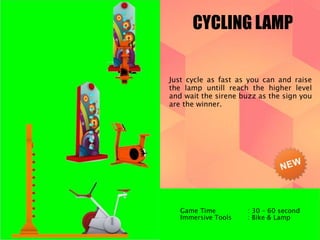 CYCLING LAMP 
Just cycle as fast as you can and raise 
the lamp untill reach the higher level 
and wait the sirene buzz as the sign you 
are the winner. 
Game Time : 30 – 60 second 
Immersive Tools : Bike & Lamp 
 