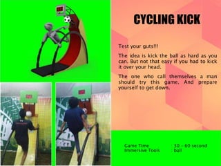 CYCLING KICK 
Test your guts!!! 
The idea is kick the ball as hard as you 
can. But not that easy if you had to kick 
it over your head. 
The one who call themselves a man 
should try this game. And prepare 
yourself to get down. 
Game Time : 30 – 60 second 
Immersive Tools : ball 
 