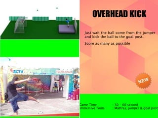 OVERHEAD KICK 
Just wait the ball come from the jumper 
and kick the ball to the goal post. 
Score as many as possible 
Game Time : 30 – 60 second 
Immersive Tools : Mattras, jumper & goal post 
 