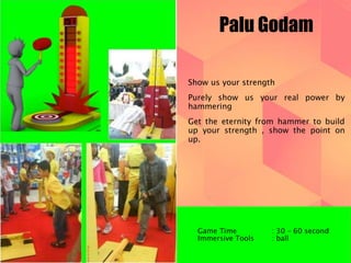 Palu Godam 
Show us your strength 
Purely show us your real power by 
hammering 
Get the eternity from hammer to build 
up your strength , show the point on 
up. 
Game Time : 30 – 60 second 
Immersive Tools : ball 
 