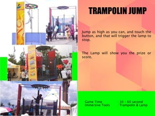 TRAMPOLIN JUMP 
Jump as high as you can, and touch the 
button, and that will trigger the lamp to 
stop. 
The Lamp will show you the prize or 
score. 
Game Time : 30 – 60 second 
Immersive Tools : Trampolin & Lamp 
 