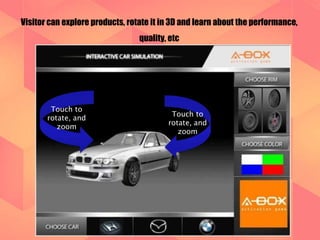 Visitor can explore products, rotate it in 3D and learn about the performance, 
quality, etc 
Touch to 
rotate, and 
zoom 
Touch to 
rotate, and 
zoom 
 