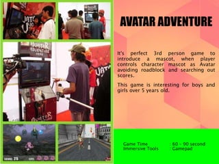 AVATAR ADVENTURE 
It's perfect 3rd person game to 
introduce a mascot, when player 
controls character mascot as Avatar 
avoiding roadblock and searching out 
scores. 
This game is interesting for boys and 
girls over 5 years old. 
Game Time : 60 – 90 second 
Immersive Tools : Gamepad 
 