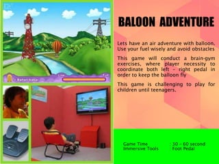 BALOON ADVENTURE 
Lets have an air adventure with balloon. 
Use your fuel wisely and avoid obstacles 
This game will conduct a brain-gym 
exercises, where player necessity to 
coordinate both left – right pedal in 
order to keep the balloon fly 
This game is challenging to play for 
children until teenagers. 
Game Time : 30 – 60 second 
Immersive Tools : Foot Pedal 
 