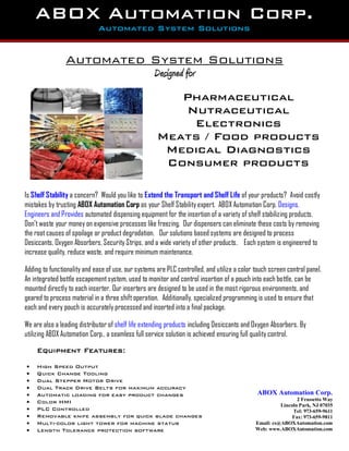 Automated System Solutions
Designed for
Is Shelf Stability a concern? Would you like to Extend the Transport and Shelf Life of your products? Avoid costly
mistakes by trusting ABOX Automation Corp as your Shelf Stability expert. ABOX Automation Corp. Designs,
Engineers and Provides automated dispensing equipment for the insertion of a variety of shelf stabilizing products.
Don’t waste your money on expensive processes like freezing. Our dispensers can eliminate these costs by removing
the root causes of spoilage or product degradation. Our solutions based systems are designed to process
Desiccants, Oxygen Absorbers, Security Strips, and a wide variety of other products. Each system is engineered to
increase quality, reduce waste, and require minimum maintenance.
Adding to functionality and ease of use, our systems are PLC controlled, and utilize a color touch screen control panel.
An integrated bottle escapementsystem, used to monitor and control insertion of a pouch into each bottle, can be
mounted directly to each inserter. Our inserters are designed to be used in the most rigorous environments, and
geared to process material in a three shift operation. Additionally, specialized programming is used to ensure that
each and every pouch is accurately processed and inserted into a final package.
We are also a leading distributor of shelf life extending products including Desiccants and Oxygen Absorbers. By
utilizing ABOX Automation Corp., a seamless full service solution is achieved ensuring full quality control.
Equipment Features:
 High Speed Output
 Quick Change Tooling
 Dual Stepper Motor Drive
 Dual Track Drive Belts for maximum accuracy
 Automatic loading for easy product changes
 Color HMI
 PLC Controlled
 Removable knife assembly for quick blade changes
 Multi-color light tower for machine status
 Length Tolerance protection software
ABOX Automation Corp.
Automated System Solutions
Pharmaceutical
Nutraceutical
Electronics
Meats / Food products
Medical Diagnostics
Consumer products
ABOX Automation Corp.
2 Frassetto Way
Lincoln Park, NJ 07035
Tel: 973-659-9611
Fax: 973-659-9811
Email: cs@ABOXAutomation.com
Web: www.ABOXAutomation.com
 