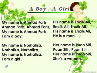 A Boy , A Girl

My name is Ahmad Faris,     His name is Encik Ali,
Ahmad Faris, Ahmad Faris,   Encik Ali, Encik Ali,
My name is Ahmad Faris,     His name is Encik Ali,
I am a boy.                 He is a man.

My name is Norhaliza,       Her name is Puan Siti,
Norhaliza, Norhaliza,       Puan Siti , Puan Siti ,
My name is Norhaliza,       Her name is Puan Siti,
I am a girl .               She’s a woman.
 