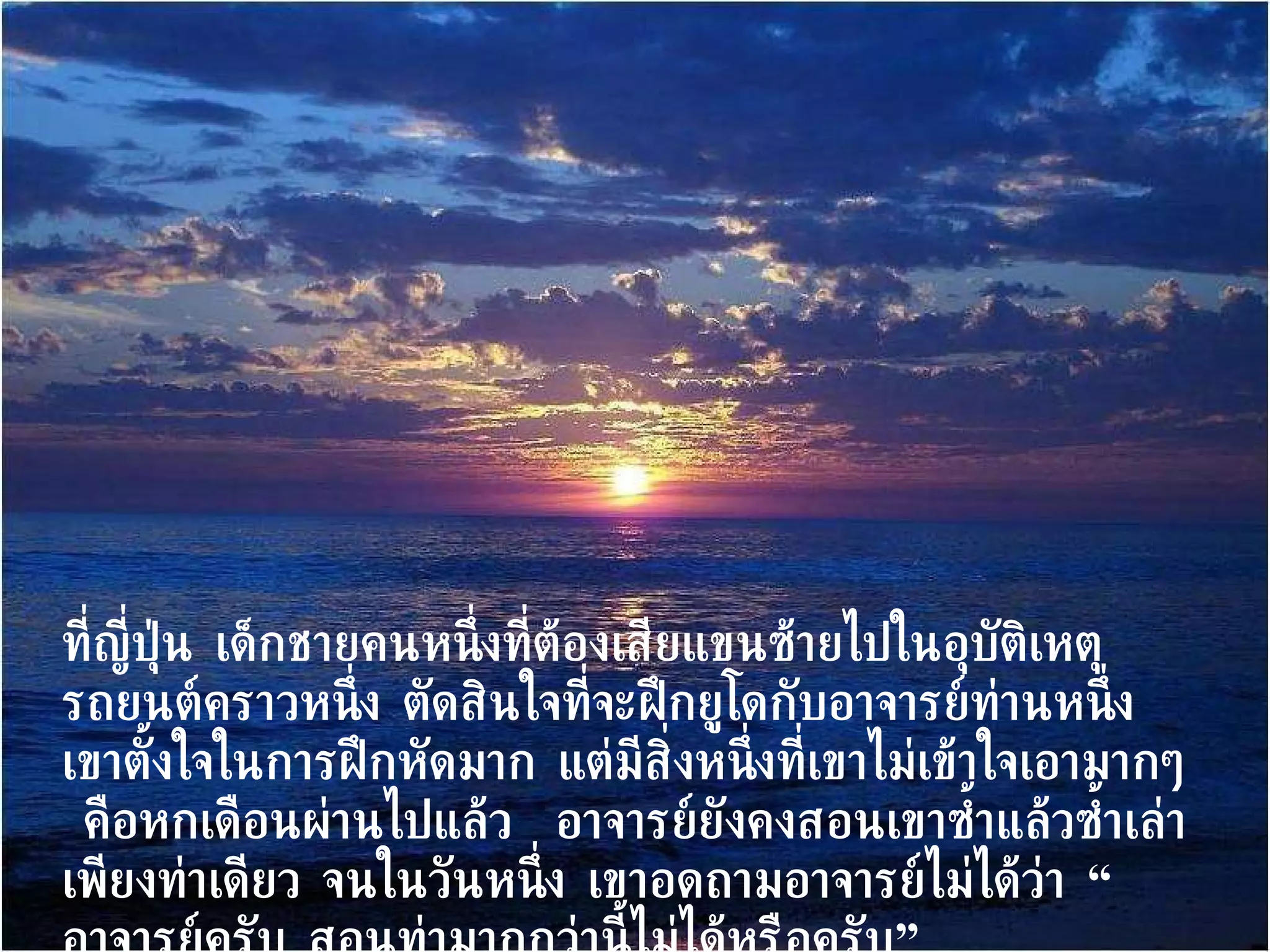ที่ญี่ปุ่น เด็กชายคนหนึ่งที่ต้องเสียแขนซ้ายไปในอุบัติเหตุรถยนต์คราวหนึ่ง ตัดสินใจที่จะฝึกยูโดกับอาจารย์ท่านหนึ่ง  เขาตั้งใจในการฝึกหัดมาก แต่มีสิ่งหนึ่งที่เขาไม่เข้าใจเอามากๆ  คือหกเดือนผ่านไปแล้ว  อาจารย์ยังคงสอนเขาซ้ำแล้วซ้ำเล่าเพียงท่าเดียว จนในวันหนึ่ง เขาอดถามอาจารย์ไม่ได้ว่า “อาจารย์ครับ สอนท่ามากกว่านี้ไม่ได้หรือครับ” 