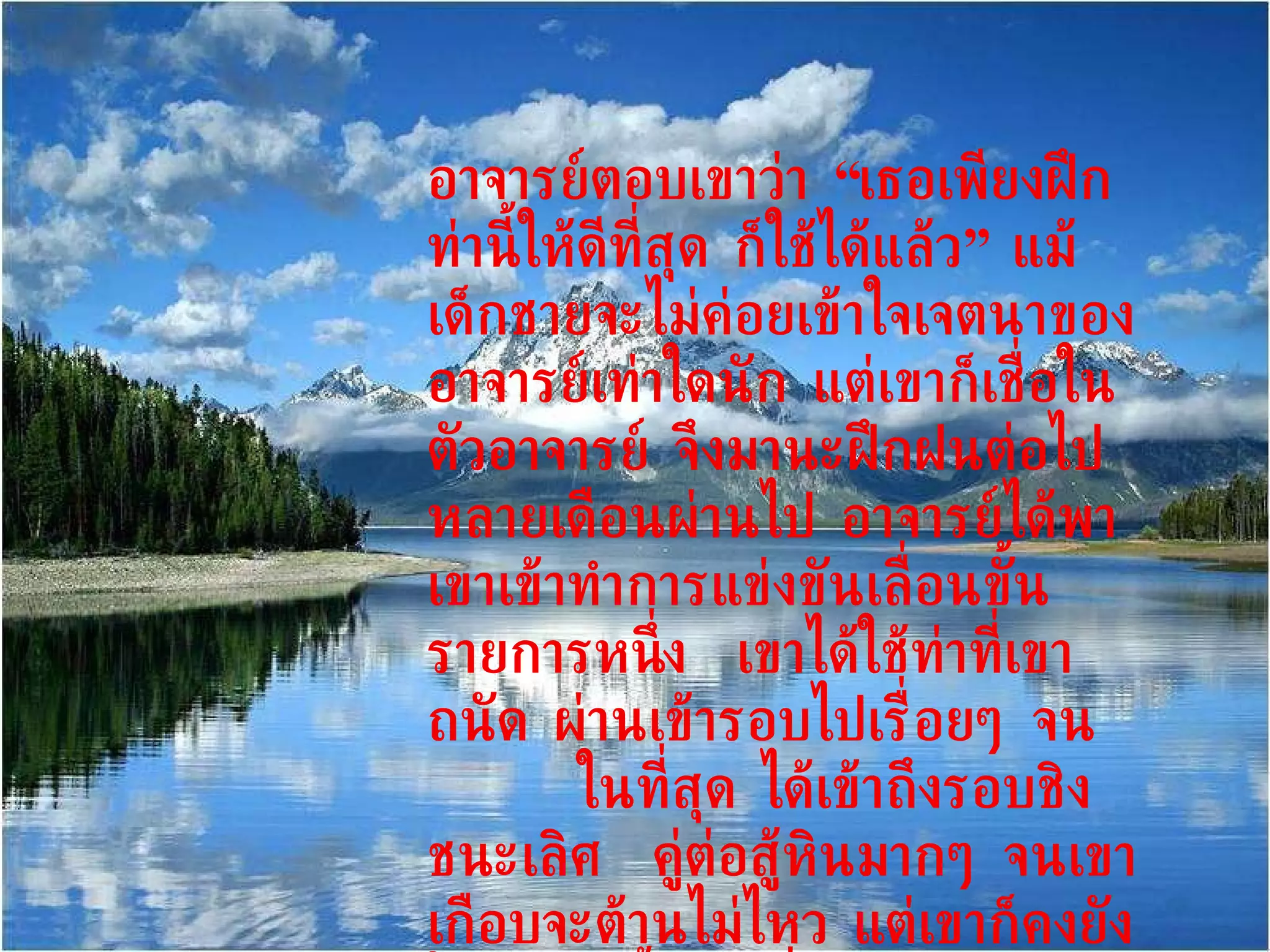 อาจารย์ตอบเขาว่า “เธอเพียงฝึกท่านี้ให้ดีที่สุด ก็ใช้ได้แล้ว” แม้เด็กชายจะไม่ค่อยเข้าใจเจตนาของอาจารย์เท่าใดนัก แต่เขาก็เชื่อในตัวอาจารย์ จึงมานะฝึกฝนต่อไป  หลายเดือนผ่านไป อาจารย์ได้พาเขาเข้าทำการแข่งขันเลื่อนขั้นรายการหนึ่ง  เขาได้ใช้ท่าที่เขาถนัด ผ่านเข้ารอบไปเรื่อยๆ จน  ในที่สุด ได้เข้าถึงรอบชิงชนะเลิศ  คู่ต่อสู้หินมากๆ จนเขาเกือบจะต้านไม่ไหว แต่เขาก็คงยังใช้ท่าเดิมนั้น เปลี่ยนจากแพ้เป็นชนะ จนในที่สุดก็ได้รางวัลชนะเลิศ   