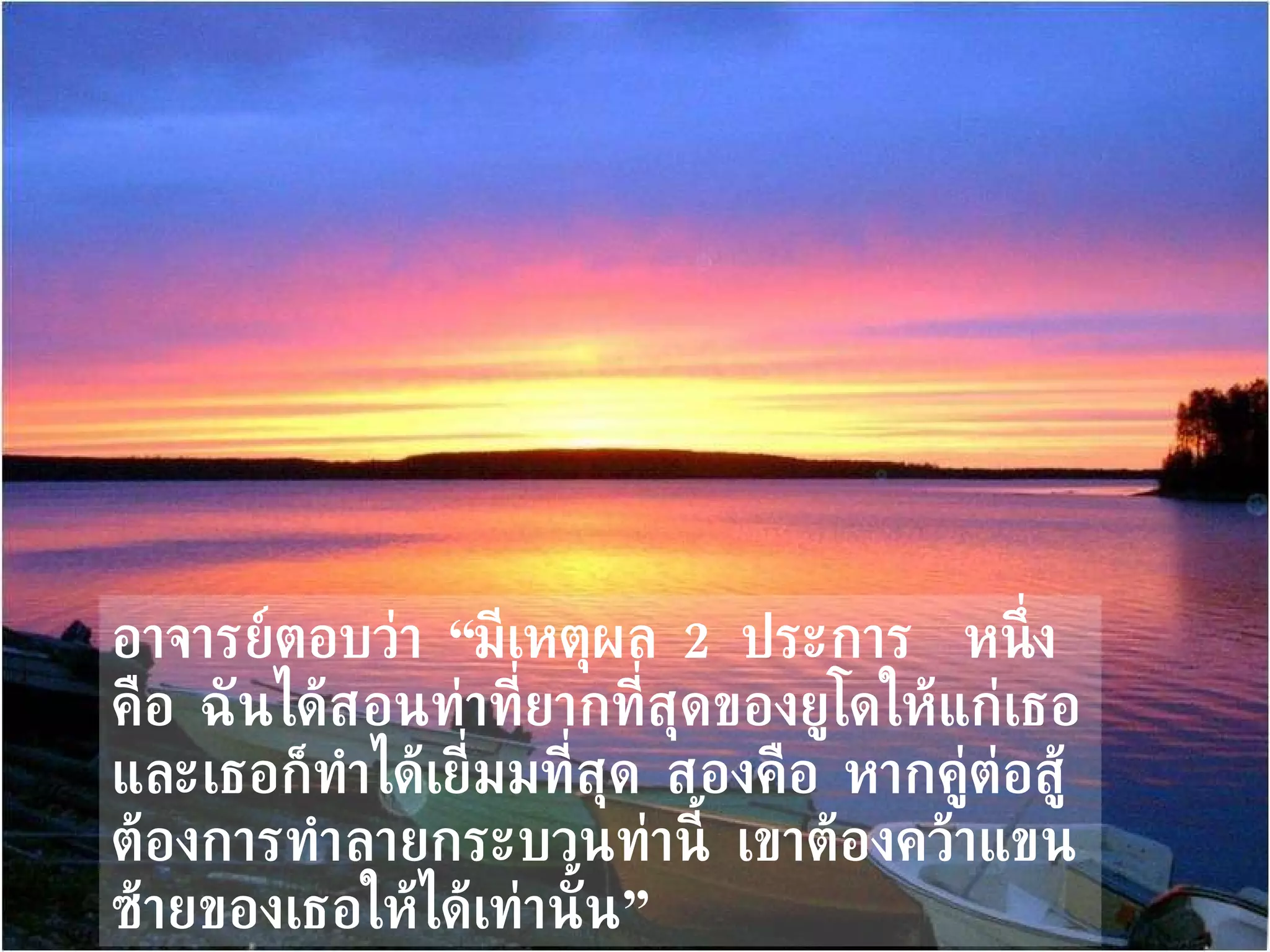 อาจารย์ตอบว่า “มีเหตุผล  2   ประการ  หนึ่งคือ ฉันได้สอนท่าที่ยากที่สุดของยูโดให้แก่เธอ และเธอก็ทำได้เยี่มมที่สุด สองคือ หากคู่ต่อสู้ต้องการทำลายกระบวนท่านี้ เขาต้องคว้าแขนซ้ายของเธอให้ได้เท่านั้น” 