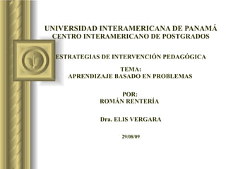 UNIVERSIDAD INTERAMERICANA DE PANAMÁ CENTRO INTERAMERICANO DE POSTGRADOS ESTRATEGIAS DE INTERVENCIÓN PEDAGÓGICA TEMA: APRENDIZAJE BASADO EN PROBLEMAS   POR:  ROMÁN RENTERÍA  Dra. ELIS VERGARA 29/08/09 