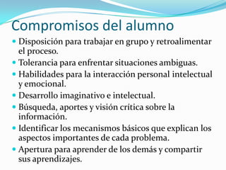 Compromisos del alumno
 Disposición para trabajar en grupo y retroalimentar
  el proceso.
 Tolerancia para enfrentar situaciones ambiguas.
 Habilidades para la interacción personal intelectual
  y emocional.
 Desarrollo imaginativo e intelectual.
 Búsqueda, aportes y visión crítica sobre la
  información.
 Identificar los mecanismos básicos que explican los
  aspectos importantes de cada problema.
 Apertura para aprender de los demás y compartir
  sus aprendizajes.
 