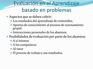 Evaluación en el Aprendizaje
        basado en problemas
 Aspectos que se deben cubrir:
    Los resultados del aprendizaje de contenidos.
    Aportes de conocimiento al proceso de razonamiento
     grupal.
    Interacciones personales de los alumnos.
 Posibilidades de evaluación por parte de los alumnos:
    A si mismos
    A los compañeros
    Al tutor
    El proceso de trabajo y sus resultados.
 