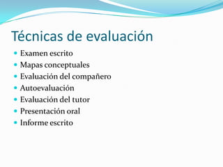 Técnicas de evaluación
 Examen escrito
 Mapas conceptuales
 Evaluación del compañero
 Autoevaluación
 Evaluación del tutor
 Presentación oral
 Informe escrito
 