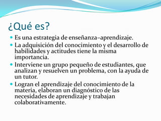 ¿Qué es?
 Es una estrategia de enseñanza–aprendizaje.
 La adquisición del conocimiento y el desarrollo de
  habilidades y actitudes tiene la misma
  importancia.
 Interviene un grupo pequeño de estudiantes, que
  analizan y resuelven un problema, con la ayuda de
  un tutor.
 Logran el aprendizaje del conocimiento de la
  materia, elaboran un diagnóstico de las
  necesidades de aprendizaje y trabajan
  colaborativamente.
 