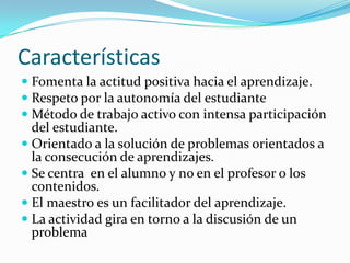 Características
 Fomenta la actitud positiva hacia el aprendizaje.
 Respeto por la autonomía del estudiante
 Método de trabajo activo con intensa participación
  del estudiante.
 Orientado a la solución de problemas orientados a
  la consecución de aprendizajes.
 Se centra en el alumno y no en el profesor o los
  contenidos.
 El maestro es un facilitador del aprendizaje.
 La actividad gira en torno a la discusión de un
  problema
 