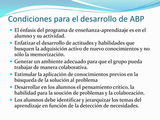 Condiciones para el desarrollo de ABP
 El énfasis del programa de enseñanza-aprendizaje es en el
    alumno y su actividad.
   Enfatizar el desarrollo de actitudes y habilidades que
    busquen la adquisición activo de nuevo conocimientos y no
    sólo la memorización.
   Generar un ambiente adecuado para que el grupo pueda
    trabajar de manera colaborativa.
   Estimular la aplicación de conocimientos previos en la
    búsqueda de la solución al problema
   Desarrollar en los alumnos el pensamiento crítico, la
    habilidad para la soución de problemas y la colaboración.
   Los alumnos debe identificar y jerarquizar los temas del
    aprendizaje en función de la detección de necesidades.
 