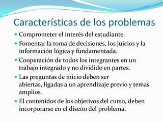 Características de los problemas
 Comprometer el interés del estudiante.
 Fomentar la toma de decisiones, los juicios y la
  información lógica y fundamentada.
 Cooperación de todos los integrantes en un
  trabajo integrado y no dividido en partes.
 Las preguntas de inicio deben ser
  abiertas, ligadas a un aprendizaje previo y temas
  amplios.
 El contenidos de los objetivos del curso, deben
  incorporarse en el diseño del problema.
 