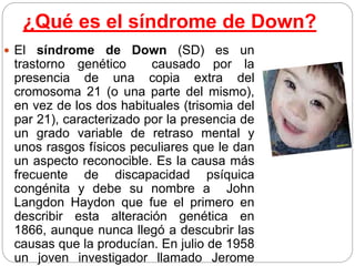 ¿Qué es el síndrome de Down?
 El síndrome de Down (SD) es un
trastorno genético causado por la
presencia de una copia extra del
cromosoma 21 (o una parte del mismo),
en vez de los dos habituales (trisomia del
par 21), caracterizado por la presencia de
un grado variable de retraso mental y
unos rasgos físicos peculiares que le dan
un aspecto reconocible. Es la causa más
frecuente de discapacidad psíquica
congénita y debe su nombre a John
Langdon Haydon que fue el primero en
describir esta alteración genética en
1866, aunque nunca llegó a descubrir las
causas que la producían. En julio de 1958
un joven investigador llamado Jerome
 