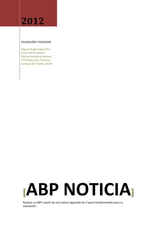 2012
EDUCACIÓN Y SOCIEDAD

Miguel Ángel López Élez
Ester Martín Martín
Fátima Sotodosos Alonso
2º B Educación Primaria
Campus de Toledo, UCLM




 [ ABP NOTICIA]
 Realizar un ABP a partir de una noticia siguiendo los 7 pasos fundamentales para su
 realización.
 