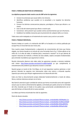 PASO 5: FORMULAR OBJETIVOS DE APRENDIZAJE.

    Los objetivos propuesto dado nuestro caso de ABP serían los siguientes:

         Conocer las amenazas que causan daño a los menores.
         Identificar problemas que suceden en la actualidad y no respetan los derechos
          humanos.
         Conocer las distintas consecuencias psíquicas, psicológicas y físicas que afectan a un
          menor.
         Estar al día del sistema penal que afecta a nuestro país.
         Concienciar cómo prevenir que sucedan ciertos acontecimientos que son inhumanos.
         Establecer las medidas necesarias para la prevención de cualquier daño a un menor.

    Todos estos serán trabajados en el tratamiento de nuestro caso y será en una sesión.

    PASO 6: TRABAJO INDIVIDUAL.

    Nuestro trabajo en cuanto a la realización del ABP se ha basado en la noticia publicada por
    Europa Press el 23 de Abril de este mismo año.

    Para nuestra propia fundamentación y adquisición de conocimientos del tema que hemos
    elegido, nos hemos basado en el artículo de Luisa Fernandez Serra Cruz “¿Cómo afecta en los
    niños de 3 a 6 años de edad, el maltrato físico, emocional o mental?” en el que además de
    exponer relaciones de maltrato a infantes de estas edades, explica conceptos fundamentales
    para entender el problema que argumenta la noticia.

    Resulta interesante observar este video sobre las agresiones sexuales a menores mediante
    este enlace http://www.youtube.com/watch?v=ytBZnYagAeM ya que complementa el
    entendimiento del problema que deseamos resolver o entender.

    Nuestro grupo se reunió el día 2 de Mayo, en el cual expusimos nuestras opiniones a nivel
    general, diciendo los aspectos más interesantes sobre esta noticia y criticando aquellos
    aspectos que vemos que influyen negativamente en el desarrollo del niño.

    Cada uno llevó su documentación propia elaborada fundamentalmente a través de vídeos,
    libros y noticias relacionas siempre con el tema.

    Nos llamó la atención la gran cantidad de noticias que hemos encontrado acerca de la agresión
    sexual y que no está lo suficientemente vigilada y controlada para poder preservar la intimidad
    del niño, haciendo que el miedo en los padres vaya aumentando considerablemente con el
    paso del tiempo y el desarrollo de la nueva sociedad.

    Los vídeos que hemos encontrado han sido los siguientes:

    Diario de abusos sexuales:

            -   http://www.youtube.com/watch?feature=player_embedded&v=ODONqWw-2-o
            -   http://www.youtube.com/watch?feature=player_embedded&v=Kc0MxxUDikQ#!
            -   http://www.youtube.com/watch?feature=player_embedded&v=6kQuqBDb5Cs
            -   http://www.youtube.com/watch?feature=player_embedded&v=8ADxp5nj4pE



3
 