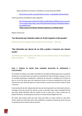 Abusos Sexuales en la Infancia- El problema y su prevención por ASPASI

            -   http://www.youtube.com/watch?feature=player_embedded&v=pPDaepVuHvQ

    El libro que hemos consultado ha sido el siguiente:

            -   http://books.google.es/books?id=OQVInuo36WcC&pg=PA80&dq=Abuso+sexual+a
                +menores&hl=es&sa=X&ei=es6yT97AHsjAhAedvNz1CA&ved=0CDkQ6AEwAA#v=o
                nepage&q&f=false
                “Abuso sexual en la infancia: Víctimas y agresores: un enfoque clínico”


    Algunas noticias son:


    “Las denuncias por violación suben un 31,6% respecto al año pasado”
    Aumentan los casos de agresión sexual a jóvenes en fin de semana     elpais.com



    “Dos detenidos por abusar de un niño y grabar a menores con cámara
    oculta”
    Uno difundía por la Red los abusos 'aberrantes' a los que sometía al menor. El otro grababa en
    baños y vestuarios.       Elmundo.es




    PASO 7: TRABAJO EN GRUPO PARA ELABORAR RESULTADO DE APRENDIZAJE Y
    EVALUACIONES.

    Tras finalizar el trabajo y tras haber entendido los conceptos fundamentales para su posterior
    enseñanza, es necesario decir que todos los contenidos han sido entendidos en grupo y no nos
    ha resultado demasiado complicado la realización de descubrir el problema de la noticia ya
    que es uno de los temas que más importancia tienen en nuestra sociedad hoy en día y que
    tenemos que estar alerta de todas las nuevas noticias y sucesos que acontecen sobre el abuso
    a menores.

    Como evaluación de este trabajo cabe decir de que nos ha parecido muy interesante conocer e
    investigar acerca de este tipo de noticias, ya que es aterrador saber la gran cantidad de niños
    que están siendo abusados cada día cuando van por la calle, pero a veces, incluso por sus
    propios familiares, causando graves secuelas en el desarrollo psicológico del niño.

    Por tanto, bajo nuestro punto de vista, tiene que existir un mayor control en este tema,
    ofrecer ayuda a los niños que sufren estos problemas y condenar con penas de cárcel a los que
    se aprovechan de la inocencia de los menores.




4
 