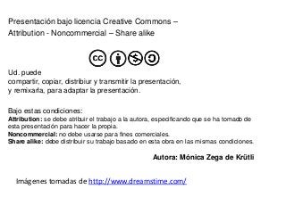 Presentación bajo licencia Creative Commons –
Attribution - Noncommercial – Share alike




Ud. puede
compartir, copiar, distribiur y transmitir la presentación,
y remixarla, para adaptar la presentación.

Bajo estas condiciones:
Attribution: se debe atribuir el trabajo a la autora, especificando que se ha tomado de
esta presentación para hacer la propia.
Noncommercial: no debe usarse para fines comerciales.
Share alike: debe distribuir su trabajo basado en esta obra en las mismas condiciones.

                                                   Autora: Mónica Zega de Krütli


  Imágenes tomadas de http://www.dreamstime.com/
 