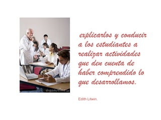 explicarlos y conducir
a los estudiantes a
realizar actividades
que den cuenta de
haber comprendido lo
que desarrollamos.
Edith Litwin.
 