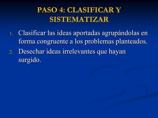 PASO 4: CLASIFICAR Y
              SISTEMATIZAR
1.   Clasificar las ideas aportadas agrupándolas en
     forma congruente a los problemas planteados.
2.   Desechar ideas irrelevantes que hayan
     surgido.
 