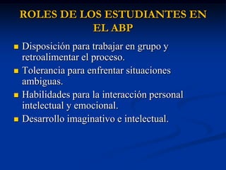 ROLES DE LOS ESTUDIANTES EN
               EL ABP
   Disposición para trabajar en grupo y
    retroalimentar el proceso.
   Tolerancia para enfrentar situaciones
    ambiguas.
   Habilidades para la interacción personal
    intelectual y emocional.
   Desarrollo imaginativo e intelectual.
 