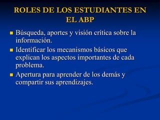 ROLES DE LOS ESTUDIANTES EN
               EL ABP
   Búsqueda, aportes y visión crítica sobre la
    información.
   Identificar los mecanismos básicos que
    explican los aspectos importantes de cada
    problema.
   Apertura para aprender de los demás y
    compartir sus aprendizajes.
 