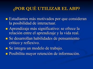 ¿POR QUÉ UTILIZAR EL ABP?

   Estudiantes más motivados por que consideran
    la posibilidad de interactuar.
   Aprendizaje más significativo: se ofrece la
    relación entre el aprendizaje y la vida real.
   Se desarrollan habilidades de pensamiento
    crítico y reflexivo.
   Se integra un modelo de trabajo.
   Posibilita mayor retención de información.
 