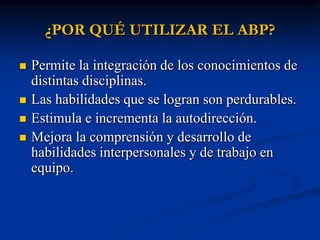 ¿POR QUÉ UTILIZAR EL ABP?

   Permite la integración de los conocimientos de
    distintas disciplinas.
   Las habilidades que se logran son perdurables.
   Estimula e incrementa la autodirección.
   Mejora la comprensión y desarrollo de
    habilidades interpersonales y de trabajo en
    equipo.
 